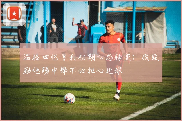 温格回忆亨利初期心态转变：我鼓励他踢中锋不必担心进球