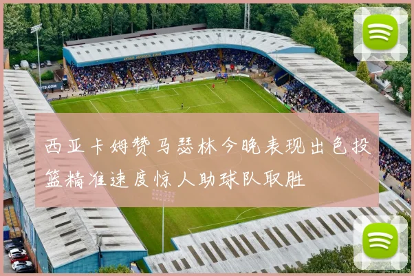 西亚卡姆赞马瑟林今晚表现出色投篮精准速度惊人助球队取胜