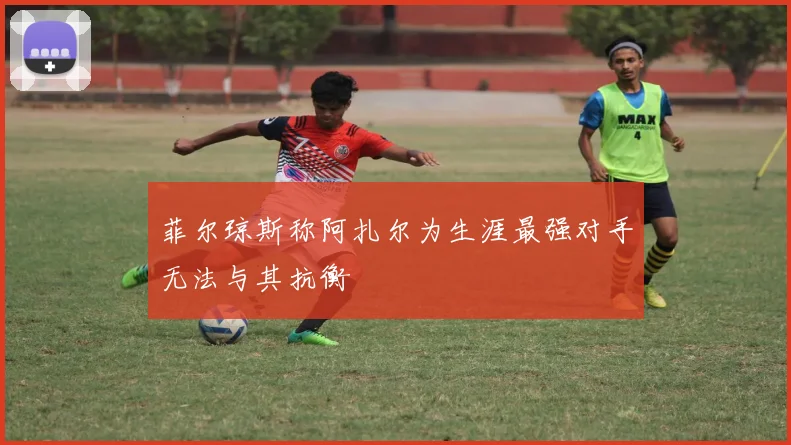 菲尔琼斯称阿扎尔为生涯最强对手无法与其抗衡