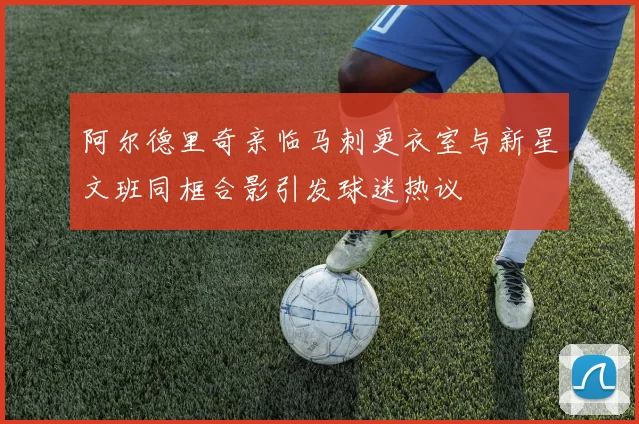 阿尔德里奇亲临马刺更衣室与新星文班同框合影引发球迷热议