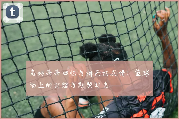 乌姆蒂蒂回忆与梅西的友情：篮球场上的打赌与默契时光