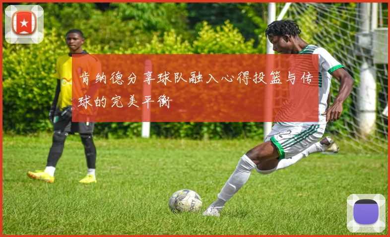 肯纳德分享球队融入心得投篮与传球的完美平衡