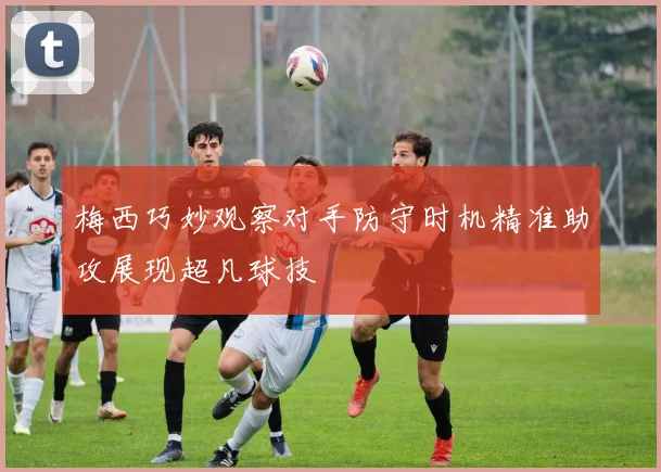 梅西巧妙观察对手防守时机精准助攻展现超凡球技