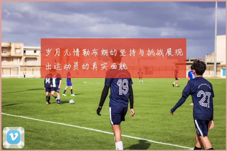 岁月无情勒布朗的坚持与挑战展现出运动员的真实面貌