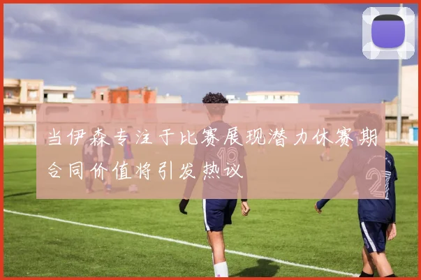当伊森专注于比赛展现潜力休赛期合同价值将引发热议