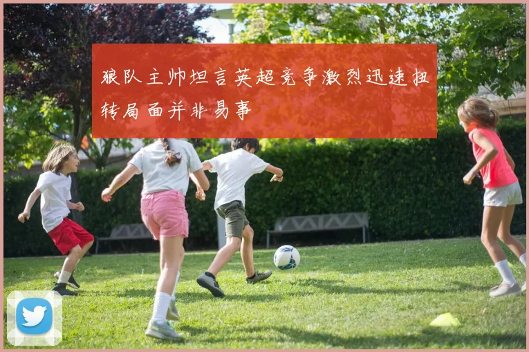 狼队主帅坦言英超竞争激烈迅速扭转局面并非易事