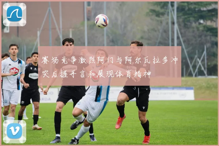 赛场竞争激烈阿门与阿尔瓦拉多冲突后握手言和展现体育精神