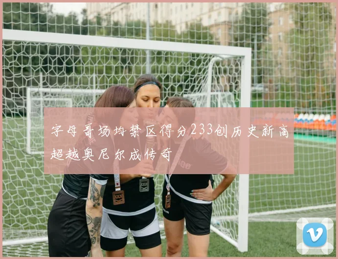 字母哥场均禁区得分233创历史新高超越奥尼尔成传奇
