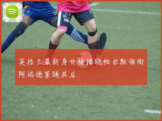 英格兰最新身价榜揭晓帕尔默领衔阿诺德紧随其后
