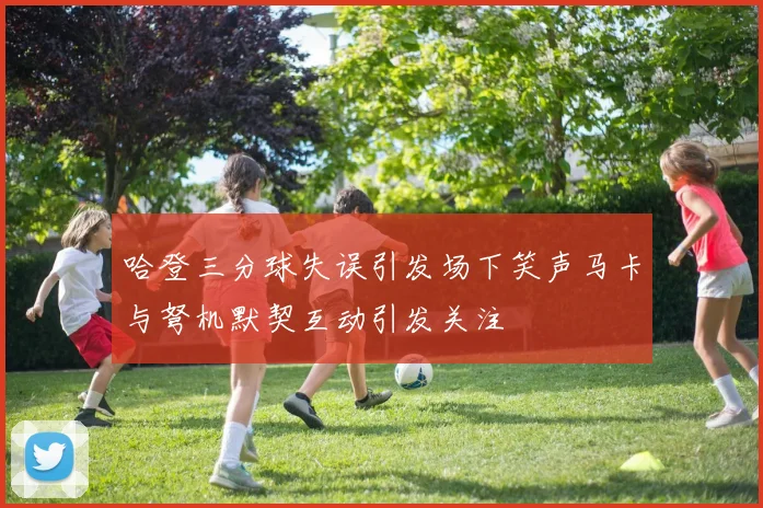 哈登三分球失误引发场下笑声马卡与弩机默契互动引发关注
