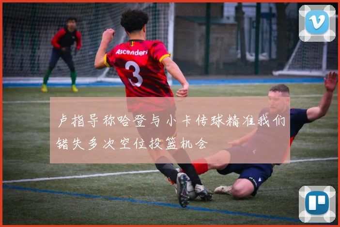 卢指导称哈登与小卡传球精准我们错失多次空位投篮机会