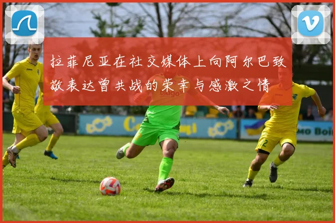 拉菲尼亚在社交媒体上向阿尔巴致敬表达曾共战的荣幸与感激之情