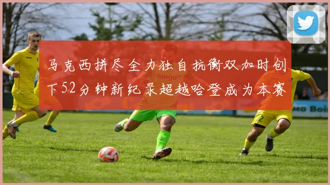 马克西拼尽全力独自抗衡双加时创下52分钟新纪录超越哈登成为本赛季联盟第一