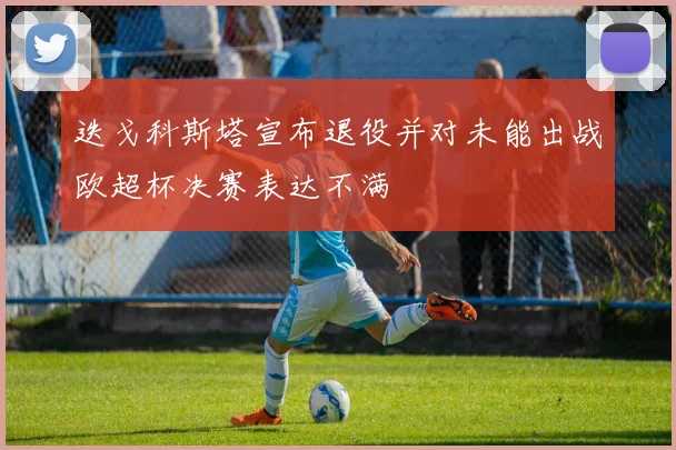迭戈科斯塔宣布退役并对未能出战欧超杯决赛表达不满