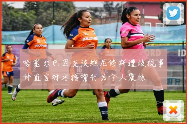 哈塞尔巴因克谈维尼修斯遭歧视事件直言对方捂嘴行为令人震惊