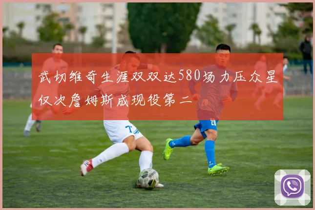 武切维奇生涯双双达580场力压众星仅次詹姆斯成现役第二