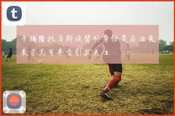 卡梅隆托马斯谈替补身份是否沮丧表示无可奉告引发关注