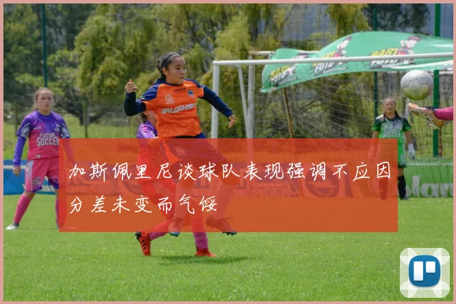 加斯佩里尼谈球队表现强调不应因分差未变而气馁