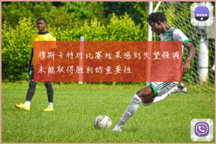 穆斯卡特对比赛结果感到失望强调未能取得胜利的重要性