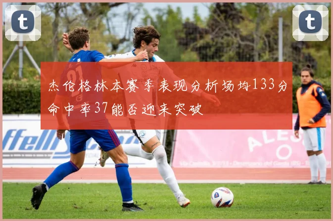 杰伦格林本赛季表现分析场均133分命中率37能否迎来突破