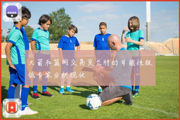 火箭和篮网交易莫兰特的可能性极低专家分析现状