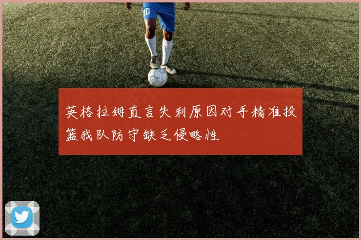 英格拉姆直言失利原因对手精准投篮我队防守缺乏侵略性
