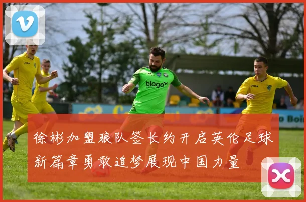徐彬加盟狼队签长约开启英伦足球新篇章勇敢追梦展现中国力量