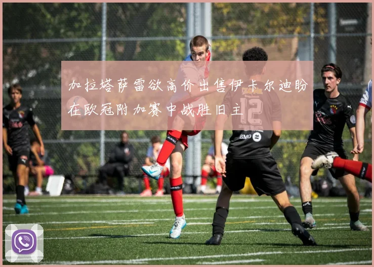 加拉塔萨雷欲高价出售伊卡尔迪盼在欧冠附加赛中战胜旧主