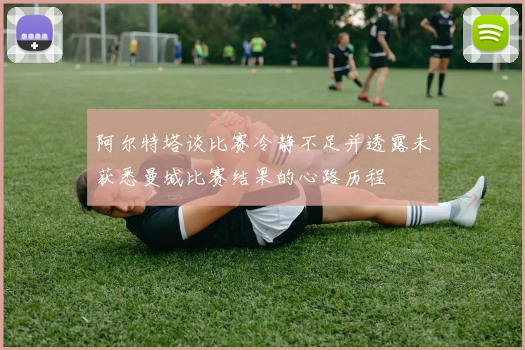 阿尔特塔谈比赛冷静不足并透露未获悉曼城比赛结果的心路历程