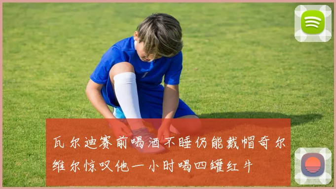 瓦尔迪赛前喝酒不睡仍能戴帽奇尔维尔惊叹他一小时喝四罐红牛