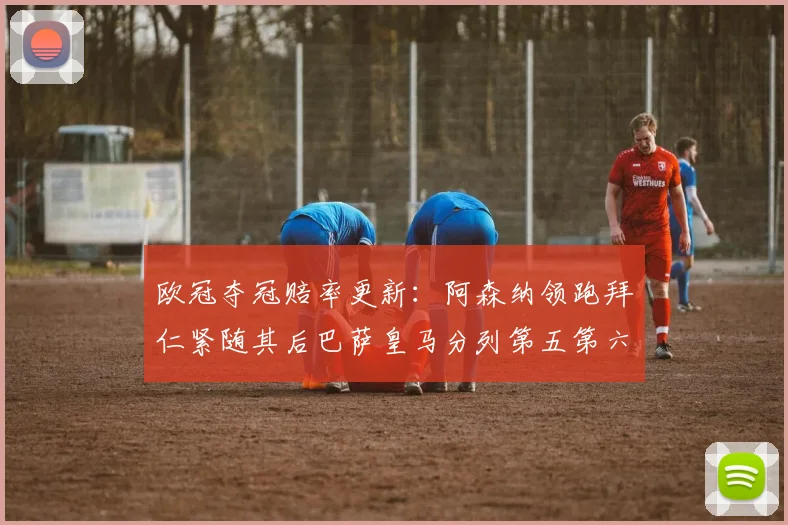 欧冠夺冠赔率更新：阿森纳领跑拜仁紧随其后巴萨皇马分列第五第六位