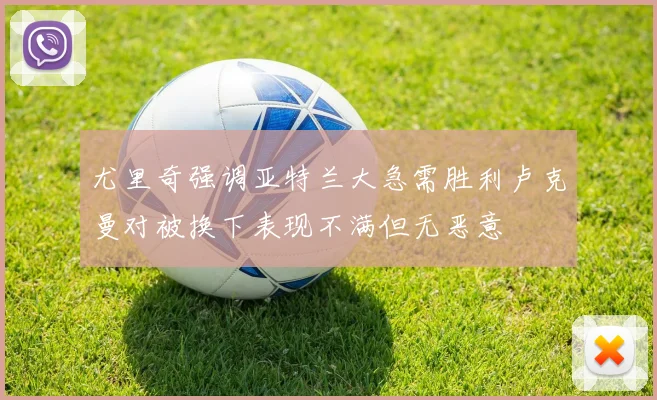 尤里奇强调亚特兰大急需胜利卢克曼对被换下表现不满但无恶意