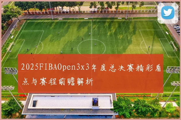 2025FIBAOpen3x3年度总决赛精彩看点与赛程前瞻解析